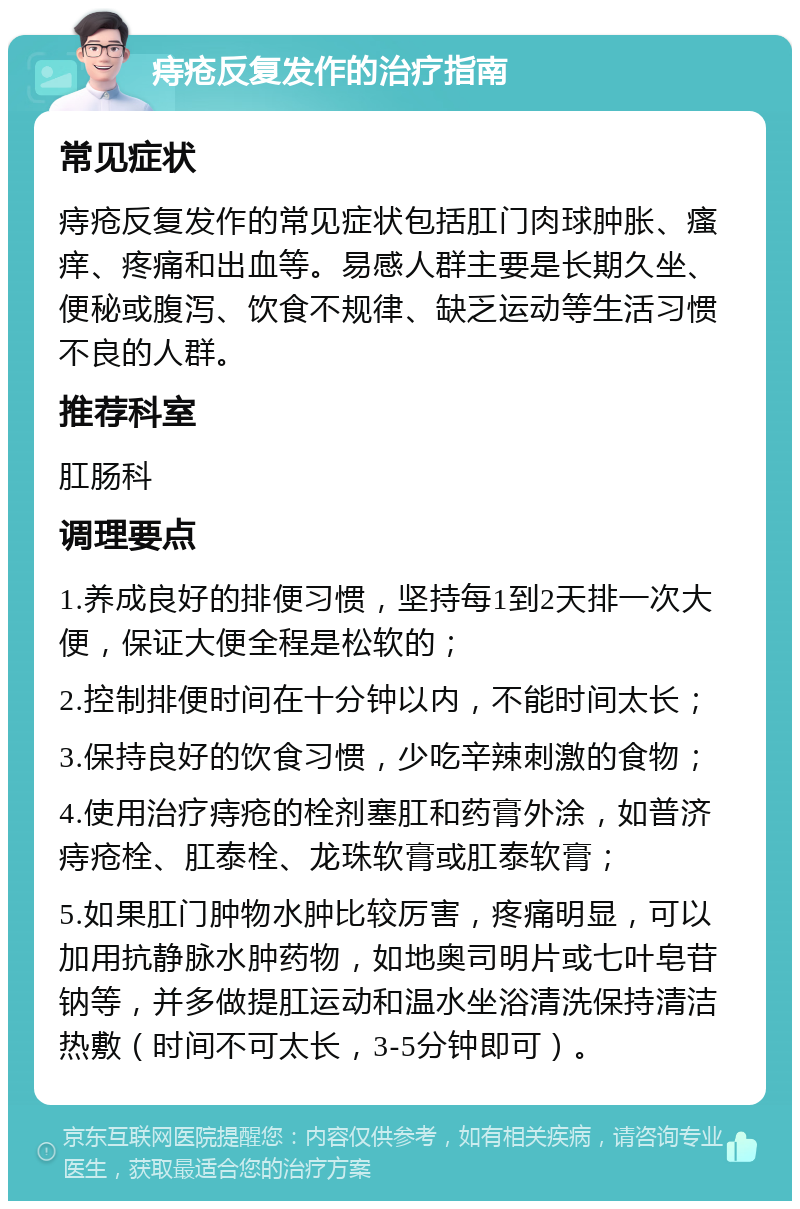 痔疮反复发作的治疗指南 常见症状 痔疮反复发作的常见症状包括肛门肉球肿胀、瘙痒、疼痛和出血等。易感人群主要是长期久坐、便秘或腹泻、饮食不规律、缺乏运动等生活习惯不良的人群。 推荐科室 肛肠科 调理要点 1.养成良好的排便习惯，坚持每1到2天排一次大便，保证大便全程是松软的； 2.控制排便时间在十分钟以内，不能时间太长； 3.保持良好的饮食习惯，少吃辛辣刺激的食物； 4.使用治疗痔疮的栓剂塞肛和药膏外涂，如普济痔疮栓、肛泰栓、龙珠软膏或肛泰软膏； 5.如果肛门肿物水肿比较厉害，疼痛明显，可以加用抗静脉水肿药物，如地奥司明片或七叶皂苷钠等，并多做提肛运动和温水坐浴清洗保持清洁热敷（时间不可太长，3-5分钟即可）。