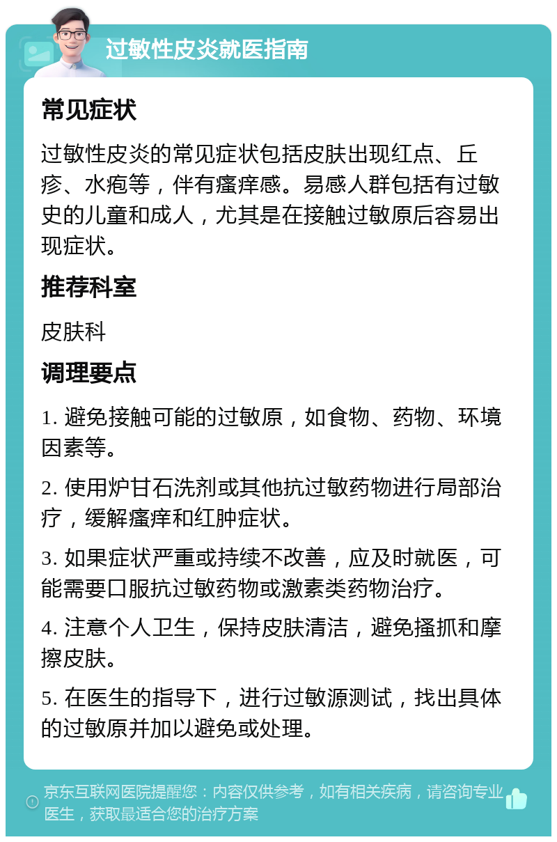 过敏性皮炎就医指南 常见症状 过敏性皮炎的常见症状包括皮肤出现红点、丘疹、水疱等，伴有瘙痒感。易感人群包括有过敏史的儿童和成人，尤其是在接触过敏原后容易出现症状。 推荐科室 皮肤科 调理要点 1. 避免接触可能的过敏原，如食物、药物、环境因素等。 2. 使用炉甘石洗剂或其他抗过敏药物进行局部治疗，缓解瘙痒和红肿症状。 3. 如果症状严重或持续不改善，应及时就医，可能需要口服抗过敏药物或激素类药物治疗。 4. 注意个人卫生，保持皮肤清洁，避免搔抓和摩擦皮肤。 5. 在医生的指导下，进行过敏源测试，找出具体的过敏原并加以避免或处理。