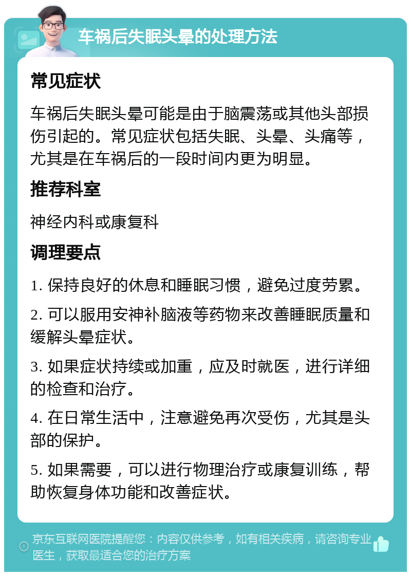 车祸后失眠头晕的处理方法 常见症状 车祸后失眠头晕可能是由于脑震荡或其他头部损伤引起的。常见症状包括失眠、头晕、头痛等，尤其是在车祸后的一段时间内更为明显。 推荐科室 神经内科或康复科 调理要点 1. 保持良好的休息和睡眠习惯，避免过度劳累。 2. 可以服用安神补脑液等药物来改善睡眠质量和缓解头晕症状。 3. 如果症状持续或加重，应及时就医，进行详细的检查和治疗。 4. 在日常生活中，注意避免再次受伤，尤其是头部的保护。 5. 如果需要，可以进行物理治疗或康复训练，帮助恢复身体功能和改善症状。