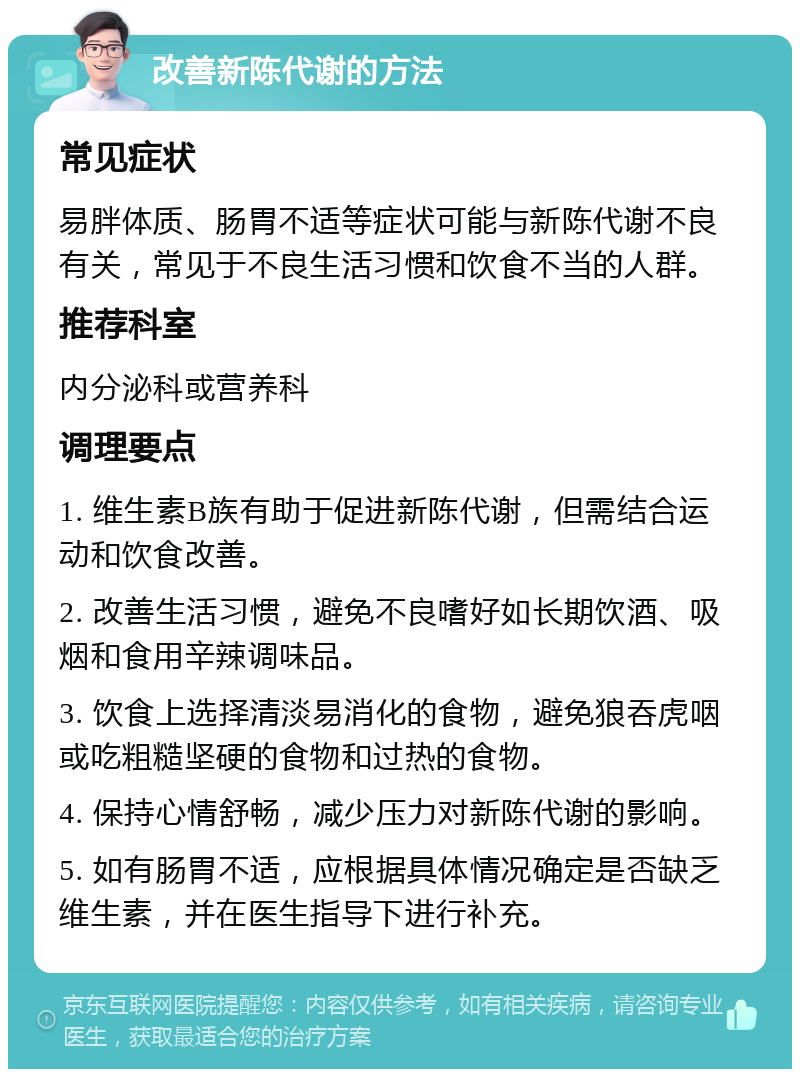 改善新陈代谢的方法 常见症状 易胖体质、肠胃不适等症状可能与新陈代谢不良有关，常见于不良生活习惯和饮食不当的人群。 推荐科室 内分泌科或营养科 调理要点 1. 维生素B族有助于促进新陈代谢，但需结合运动和饮食改善。 2. 改善生活习惯，避免不良嗜好如长期饮酒、吸烟和食用辛辣调味品。 3. 饮食上选择清淡易消化的食物，避免狼吞虎咽或吃粗糙坚硬的食物和过热的食物。 4. 保持心情舒畅，减少压力对新陈代谢的影响。 5. 如有肠胃不适，应根据具体情况确定是否缺乏维生素，并在医生指导下进行补充。