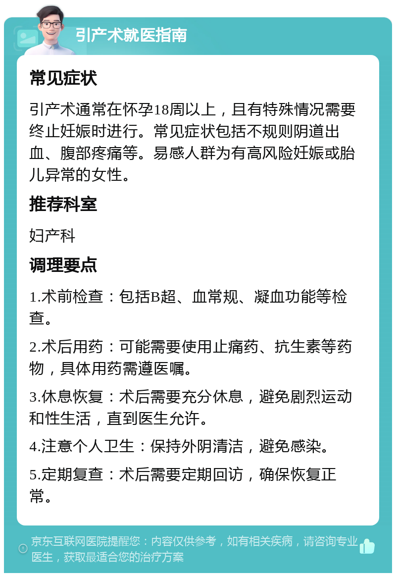 引产术就医指南 常见症状 引产术通常在怀孕18周以上，且有特殊情况需要终止妊娠时进行。常见症状包括不规则阴道出血、腹部疼痛等。易感人群为有高风险妊娠或胎儿异常的女性。 推荐科室 妇产科 调理要点 1.术前检查：包括B超、血常规、凝血功能等检查。 2.术后用药：可能需要使用止痛药、抗生素等药物，具体用药需遵医嘱。 3.休息恢复：术后需要充分休息，避免剧烈运动和性生活，直到医生允许。 4.注意个人卫生：保持外阴清洁，避免感染。 5.定期复查：术后需要定期回访，确保恢复正常。