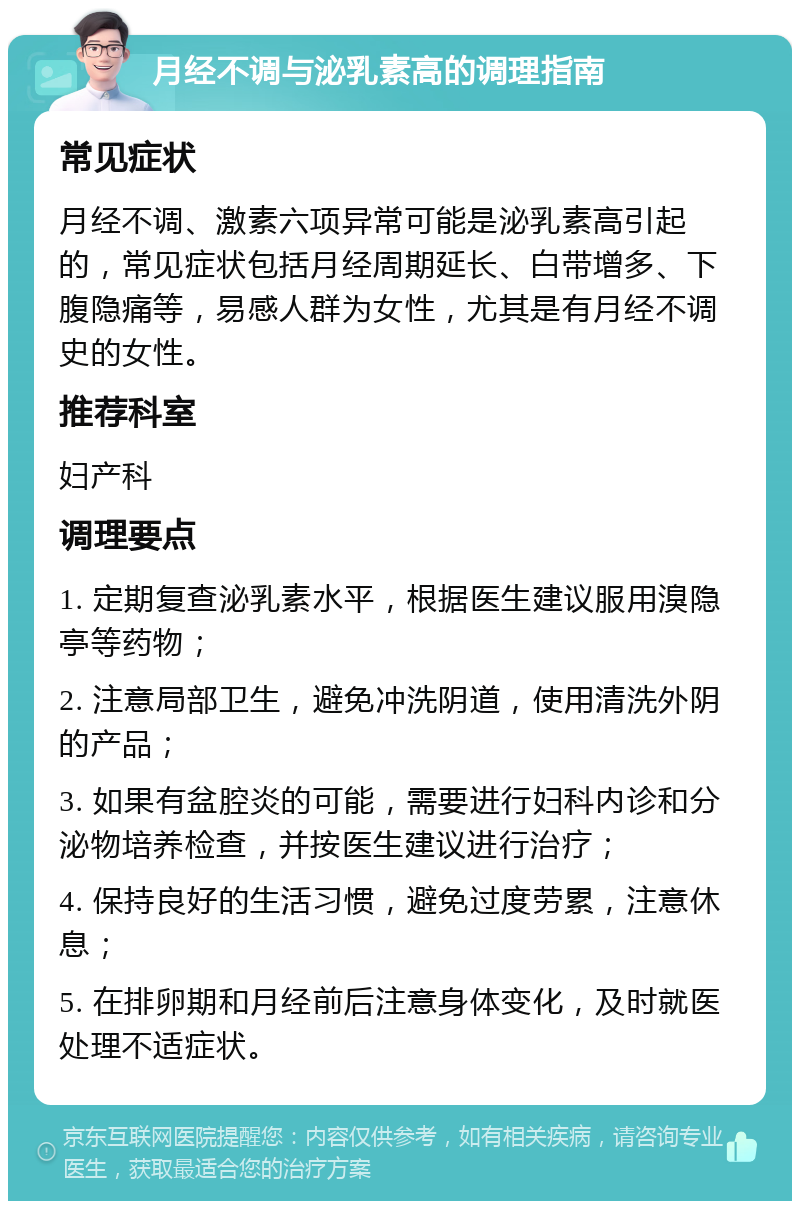 月经不调与泌乳素高的调理指南 常见症状 月经不调、激素六项异常可能是泌乳素高引起的,常见症状包括月经周期延长、白带增多、下腹隐痛等,易感人群为女性,尤其是有月经不调史的女性。 推荐科室 妇产科 调理要点 1. 定期复查泌乳素水平,根据医生建议服用溴隐亭等药物; 2. 注意局部卫生,避免冲洗阴道,使用清洗外阴的产品; 3. 如果有盆腔炎的可能,需要进行妇科内诊和分泌物培养检查,并按医生建议进行治疗; 4. 保持良好的生活习惯,避免过度劳累,注意休息; 5. 在排卵期和月经前后注意身体变化,及时就医处理不适症状。
