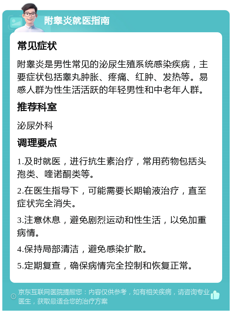 附睾炎就医指南 常见症状 附睾炎是男性常见的泌尿生殖系统感染疾病，主要症状包括睾丸肿胀、疼痛、红肿、发热等。易感人群为性生活活跃的年轻男性和中老年人群。 推荐科室 泌尿外科 调理要点 1.及时就医，进行抗生素治疗，常用药物包括头孢类、喹诺酮类等。 2.在医生指导下，可能需要长期输液治疗，直至症状完全消失。 3.注意休息，避免剧烈运动和性生活，以免加重病情。 4.保持局部清洁，避免感染扩散。 5.定期复查，确保病情完全控制和恢复正常。