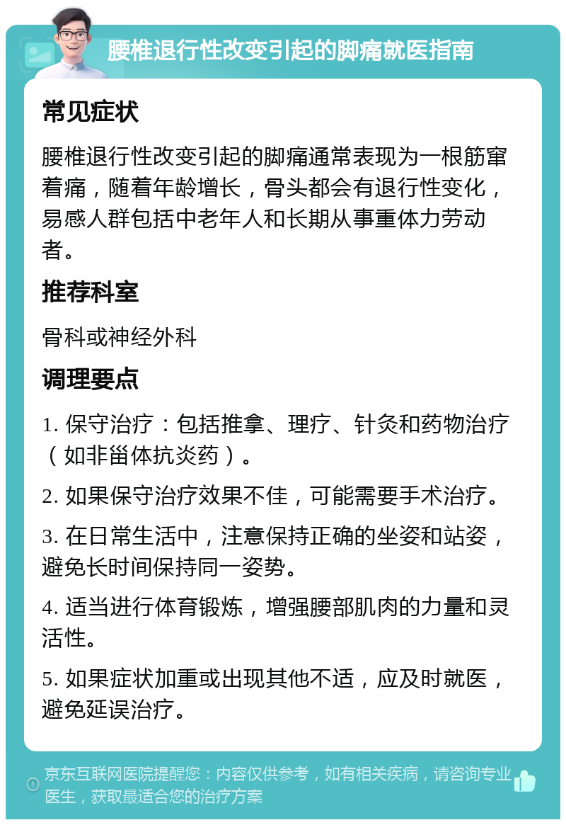 腰椎退行性改变引起的脚痛就医指南 常见症状 腰椎退行性改变引起的脚痛通常表现为一根筋窜着痛，随着年龄增长，骨头都会有退行性变化，易感人群包括中老年人和长期从事重体力劳动者。 推荐科室 骨科或神经外科 调理要点 1. 保守治疗：包括推拿、理疗、针灸和药物治疗（如非甾体抗炎药）。 2. 如果保守治疗效果不佳，可能需要手术治疗。 3. 在日常生活中，注意保持正确的坐姿和站姿，避免长时间保持同一姿势。 4. 适当进行体育锻炼，增强腰部肌肉的力量和灵活性。 5. 如果症状加重或出现其他不适，应及时就医，避免延误治疗。