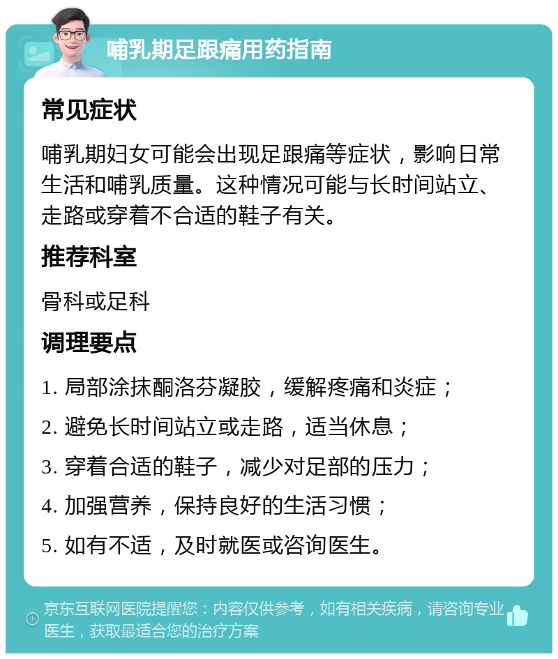 哺乳期足跟痛用药指南 常见症状 哺乳期妇女可能会出现足跟痛等症状，影响日常生活和哺乳质量。这种情况可能与长时间站立、走路或穿着不合适的鞋子有关。 推荐科室 骨科或足科 调理要点 1. 局部涂抹酮洛芬凝胶，缓解疼痛和炎症； 2. 避免长时间站立或走路，适当休息； 3. 穿着合适的鞋子，减少对足部的压力； 4. 加强营养，保持良好的生活习惯； 5. 如有不适，及时就医或咨询医生。