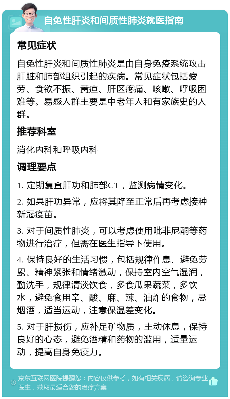 自免性肝炎和间质性肺炎就医指南 常见症状 自免性肝炎和间质性肺炎是由自身免疫系统攻击肝脏和肺部组织引起的疾病。常见症状包括疲劳、食欲不振、黄疸、肝区疼痛、咳嗽、呼吸困难等。易感人群主要是中老年人和有家族史的人群。 推荐科室 消化内科和呼吸内科 调理要点 1. 定期复查肝功和肺部CT，监测病情变化。 2. 如果肝功异常，应将其降至正常后再考虑接种新冠疫苗。 3. 对于间质性肺炎，可以考虑使用吡非尼酮等药物进行治疗，但需在医生指导下使用。 4. 保持良好的生活习惯，包括规律作息、避免劳累、精神紧张和情绪激动，保持室内空气湿润，勤洗手，规律清淡饮食，多食瓜果蔬菜，多饮水，避免食用辛、酸、麻、辣、油炸的食物，忌烟酒，适当运动，注意保温差变化。 5. 对于肝损伤，应补足矿物质，主动休息，保持良好的心态，避免酒精和药物的滥用，适量运动，提高自身免疫力。