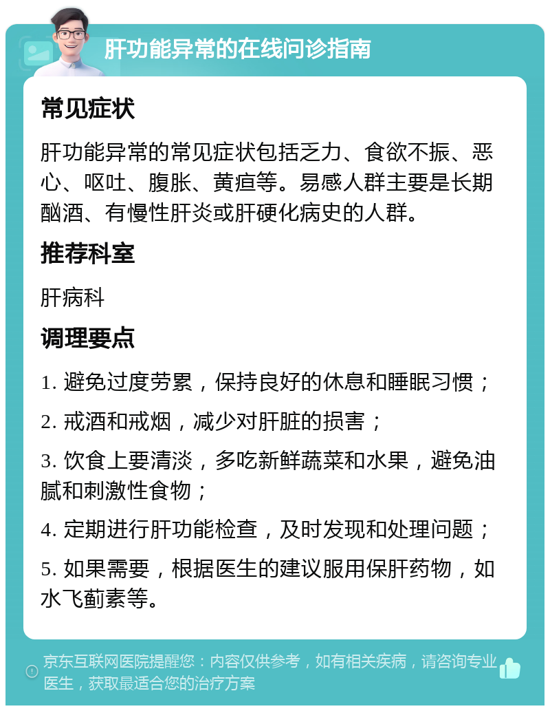 肝功能异常的在线问诊指南 常见症状 肝功能异常的常见症状包括乏力、食欲不振、恶心、呕吐、腹胀、黄疸等。易感人群主要是长期酗酒、有慢性肝炎或肝硬化病史的人群。 推荐科室 肝病科 调理要点 1. 避免过度劳累，保持良好的休息和睡眠习惯； 2. 戒酒和戒烟，减少对肝脏的损害； 3. 饮食上要清淡，多吃新鲜蔬菜和水果，避免油腻和刺激性食物； 4. 定期进行肝功能检查，及时发现和处理问题； 5. 如果需要，根据医生的建议服用保肝药物，如水飞蓟素等。