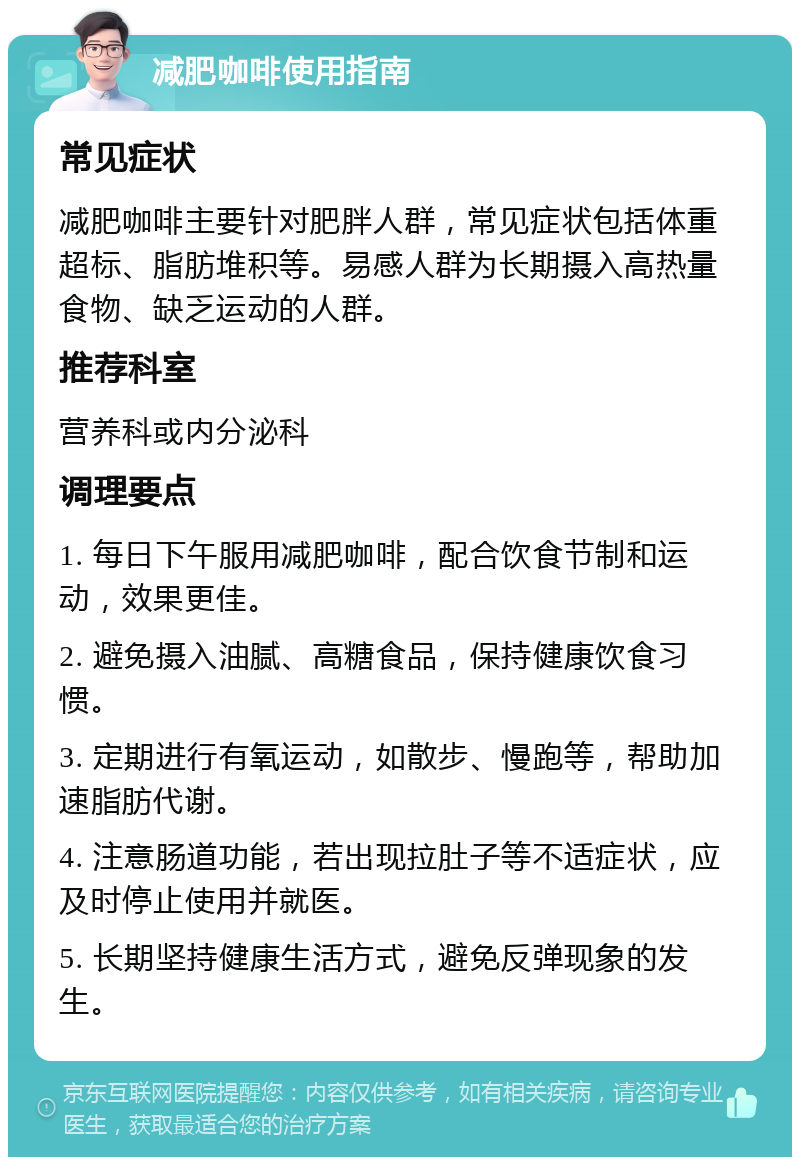 减肥咖啡使用指南 常见症状 减肥咖啡主要针对肥胖人群，常见症状包括体重超标、脂肪堆积等。易感人群为长期摄入高热量食物、缺乏运动的人群。 推荐科室 营养科或内分泌科 调理要点 1. 每日下午服用减肥咖啡，配合饮食节制和运动，效果更佳。 2. 避免摄入油腻、高糖食品，保持健康饮食习惯。 3. 定期进行有氧运动，如散步、慢跑等，帮助加速脂肪代谢。 4. 注意肠道功能，若出现拉肚子等不适症状，应及时停止使用并就医。 5. 长期坚持健康生活方式，避免反弹现象的发生。