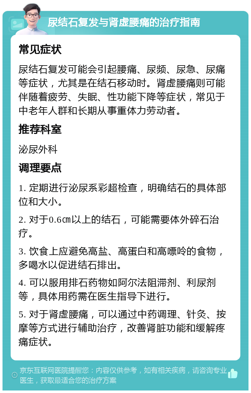 尿结石复发与肾虚腰痛的治疗指南 常见症状 尿结石复发可能会引起腰痛、尿频、尿急、尿痛等症状，尤其是在结石移动时。肾虚腰痛则可能伴随着疲劳、失眠、性功能下降等症状，常见于中老年人群和长期从事重体力劳动者。 推荐科室 泌尿外科 调理要点 1. 定期进行泌尿系彩超检查，明确结石的具体部位和大小。 2. 对于0.6㎝以上的结石，可能需要体外碎石治疗。 3. 饮食上应避免高盐、高蛋白和高嘌呤的食物，多喝水以促进结石排出。 4. 可以服用排石药物如阿尔法阻滞剂、利尿剂等，具体用药需在医生指导下进行。 5. 对于肾虚腰痛，可以通过中药调理、针灸、按摩等方式进行辅助治疗，改善肾脏功能和缓解疼痛症状。