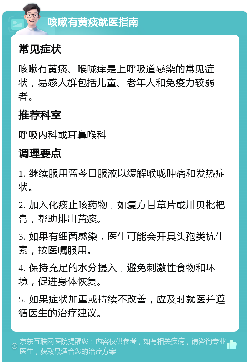 咳嗽有黄痰就医指南 常见症状 咳嗽有黄痰、喉咙痒是上呼吸道感染的常见症状，易感人群包括儿童、老年人和免疫力较弱者。 推荐科室 呼吸内科或耳鼻喉科 调理要点 1. 继续服用蓝芩口服液以缓解喉咙肿痛和发热症状。 2. 加入化痰止咳药物，如复方甘草片或川贝枇杷膏，帮助排出黄痰。 3. 如果有细菌感染，医生可能会开具头孢类抗生素，按医嘱服用。 4. 保持充足的水分摄入，避免刺激性食物和环境，促进身体恢复。 5. 如果症状加重或持续不改善，应及时就医并遵循医生的治疗建议。