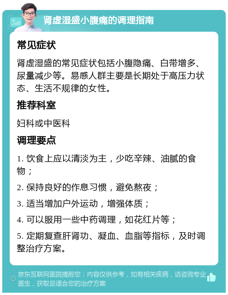 肾虚湿盛小腹痛的调理指南 常见症状 肾虚湿盛的常见症状包括小腹隐痛、白带增多、尿量减少等。易感人群主要是长期处于高压力状态、生活不规律的女性。 推荐科室 妇科或中医科 调理要点 1. 饮食上应以清淡为主，少吃辛辣、油腻的食物； 2. 保持良好的作息习惯，避免熬夜； 3. 适当增加户外运动，增强体质； 4. 可以服用一些中药调理，如花红片等； 5. 定期复查肝肾功、凝血、血脂等指标，及时调整治疗方案。