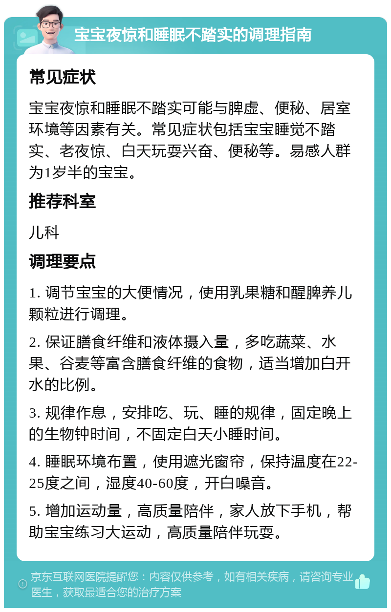 宝宝夜惊和睡眠不踏实的调理指南 常见症状 宝宝夜惊和睡眠不踏实可能与脾虚、便秘、居室环境等因素有关。常见症状包括宝宝睡觉不踏实、老夜惊、白天玩耍兴奋、便秘等。易感人群为1岁半的宝宝。 推荐科室 儿科 调理要点 1. 调节宝宝的大便情况，使用乳果糖和醒脾养儿颗粒进行调理。 2. 保证膳食纤维和液体摄入量，多吃蔬菜、水果、谷麦等富含膳食纤维的食物，适当增加白开水的比例。 3. 规律作息，安排吃、玩、睡的规律，固定晚上的生物钟时间，不固定白天小睡时间。 4. 睡眠环境布置，使用遮光窗帘，保持温度在22-25度之间，湿度40-60度，开白噪音。 5. 增加运动量，高质量陪伴，家人放下手机，帮助宝宝练习大运动，高质量陪伴玩耍。