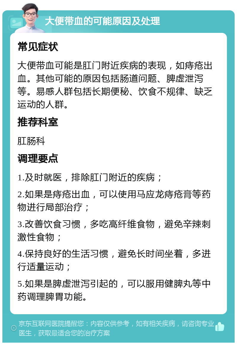 大便带血的可能原因及处理 常见症状 大便带血可能是肛门附近疾病的表现，如痔疮出血。其他可能的原因包括肠道问题、脾虚泄泻等。易感人群包括长期便秘、饮食不规律、缺乏运动的人群。 推荐科室 肛肠科 调理要点 1.及时就医，排除肛门附近的疾病； 2.如果是痔疮出血，可以使用马应龙痔疮膏等药物进行局部治疗； 3.改善饮食习惯，多吃高纤维食物，避免辛辣刺激性食物； 4.保持良好的生活习惯，避免长时间坐着，多进行适量运动； 5.如果是脾虚泄泻引起的，可以服用健脾丸等中药调理脾胃功能。