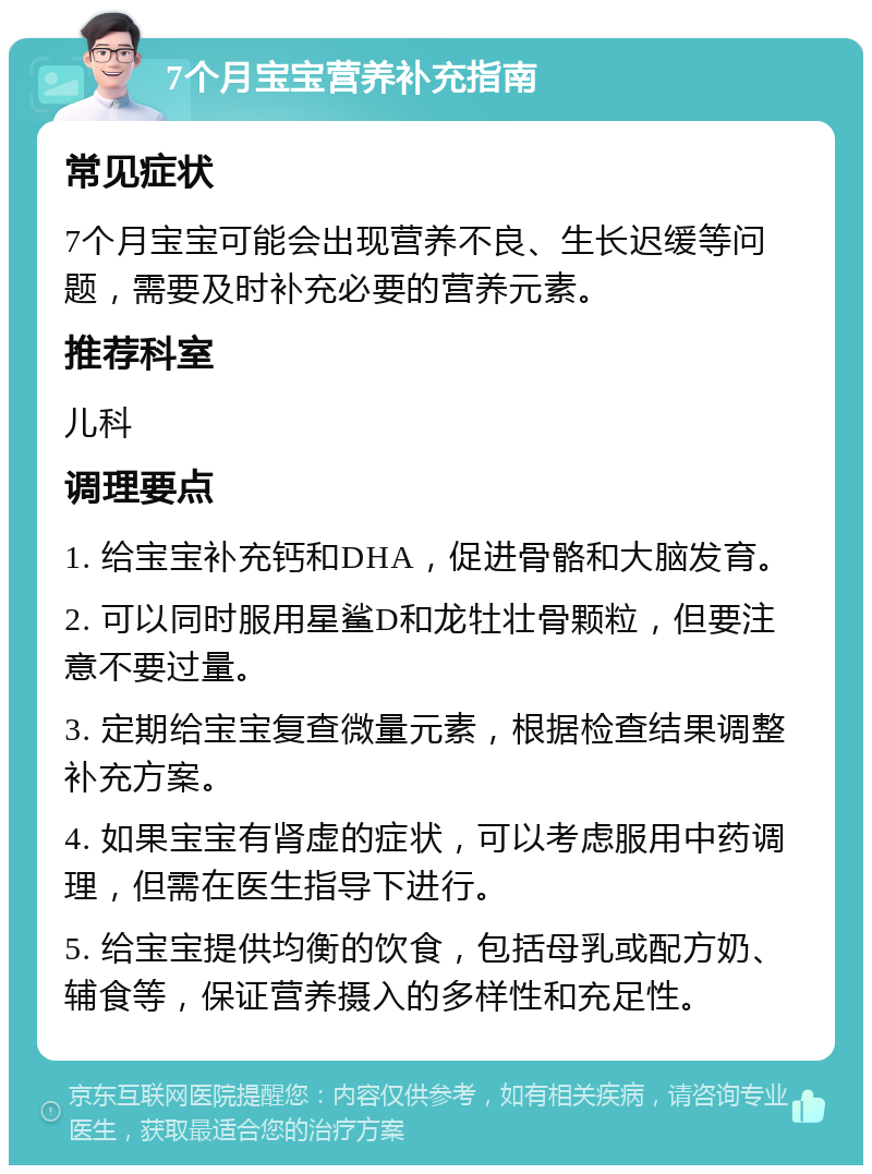 7个月宝宝营养补充指南 常见症状 7个月宝宝可能会出现营养不良、生长迟缓等问题，需要及时补充必要的营养元素。 推荐科室 儿科 调理要点 1. 给宝宝补充钙和DHA，促进骨骼和大脑发育。 2. 可以同时服用星鲨D和龙牡壮骨颗粒，但要注意不要过量。 3. 定期给宝宝复查微量元素，根据检查结果调整补充方案。 4. 如果宝宝有肾虚的症状，可以考虑服用中药调理，但需在医生指导下进行。 5. 给宝宝提供均衡的饮食，包括母乳或配方奶、辅食等，保证营养摄入的多样性和充足性。