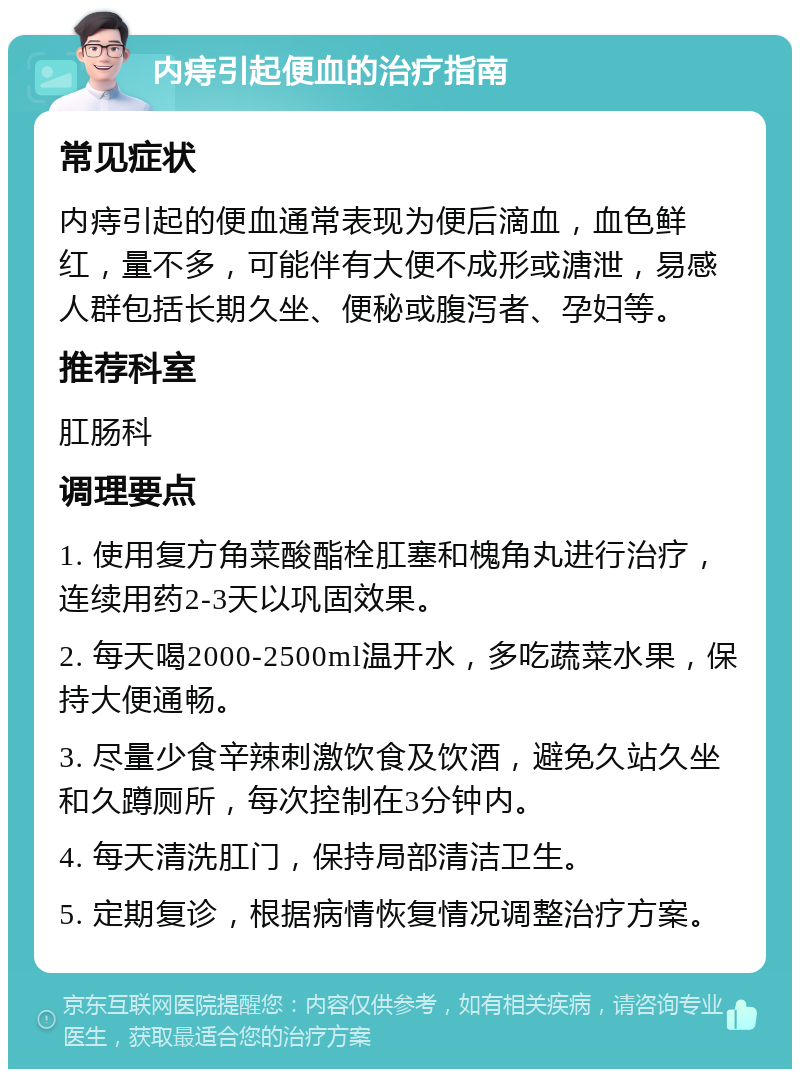 内痔引起便血的治疗指南 常见症状 内痔引起的便血通常表现为便后滴血，血色鲜红，量不多，可能伴有大便不成形或溏泄，易感人群包括长期久坐、便秘或腹泻者、孕妇等。 推荐科室 肛肠科 调理要点 1. 使用复方角菜酸酯栓肛塞和槐角丸进行治疗，连续用药2-3天以巩固效果。 2. 每天喝2000-2500ml温开水，多吃蔬菜水果，保持大便通畅。 3. 尽量少食辛辣刺激饮食及饮酒，避免久站久坐和久蹲厕所，每次控制在3分钟内。 4. 每天清洗肛门，保持局部清洁卫生。 5. 定期复诊，根据病情恢复情况调整治疗方案。