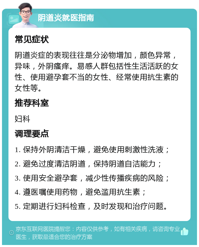 阴道炎就医指南 常见症状 阴道炎症的表现往往是分泌物增加，颜色异常，异味，外阴瘙痒。易感人群包括性生活活跃的女性、使用避孕套不当的女性、经常使用抗生素的女性等。 推荐科室 妇科 调理要点 1. 保持外阴清洁干燥，避免使用刺激性洗液； 2. 避免过度清洁阴道，保持阴道自洁能力； 3. 使用安全避孕套，减少性传播疾病的风险； 4. 遵医嘱使用药物，避免滥用抗生素； 5. 定期进行妇科检查，及时发现和治疗问题。