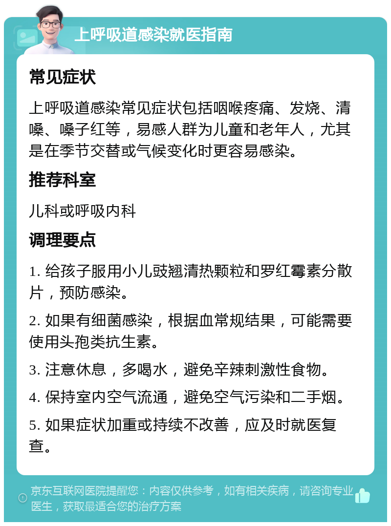 上呼吸道感染就医指南 常见症状 上呼吸道感染常见症状包括咽喉疼痛、发烧、清嗓、嗓子红等，易感人群为儿童和老年人，尤其是在季节交替或气候变化时更容易感染。 推荐科室 儿科或呼吸内科 调理要点 1. 给孩子服用小儿豉翘清热颗粒和罗红霉素分散片，预防感染。 2. 如果有细菌感染，根据血常规结果，可能需要使用头孢类抗生素。 3. 注意休息，多喝水，避免辛辣刺激性食物。 4. 保持室内空气流通，避免空气污染和二手烟。 5. 如果症状加重或持续不改善，应及时就医复查。