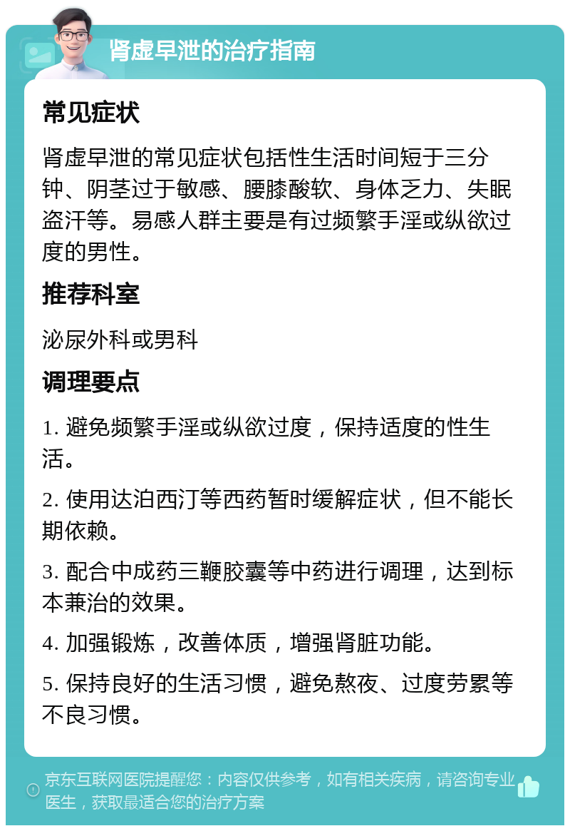 肾虚早泄的治疗指南 常见症状 肾虚早泄的常见症状包括性生活时间短于三分钟、阴茎过于敏感、腰膝酸软、身体乏力、失眠盗汗等。易感人群主要是有过频繁手淫或纵欲过度的男性。 推荐科室 泌尿外科或男科 调理要点 1. 避免频繁手淫或纵欲过度，保持适度的性生活。 2. 使用达泊西汀等西药暂时缓解症状，但不能长期依赖。 3. 配合中成药三鞭胶囊等中药进行调理，达到标本兼治的效果。 4. 加强锻炼，改善体质，增强肾脏功能。 5. 保持良好的生活习惯，避免熬夜、过度劳累等不良习惯。