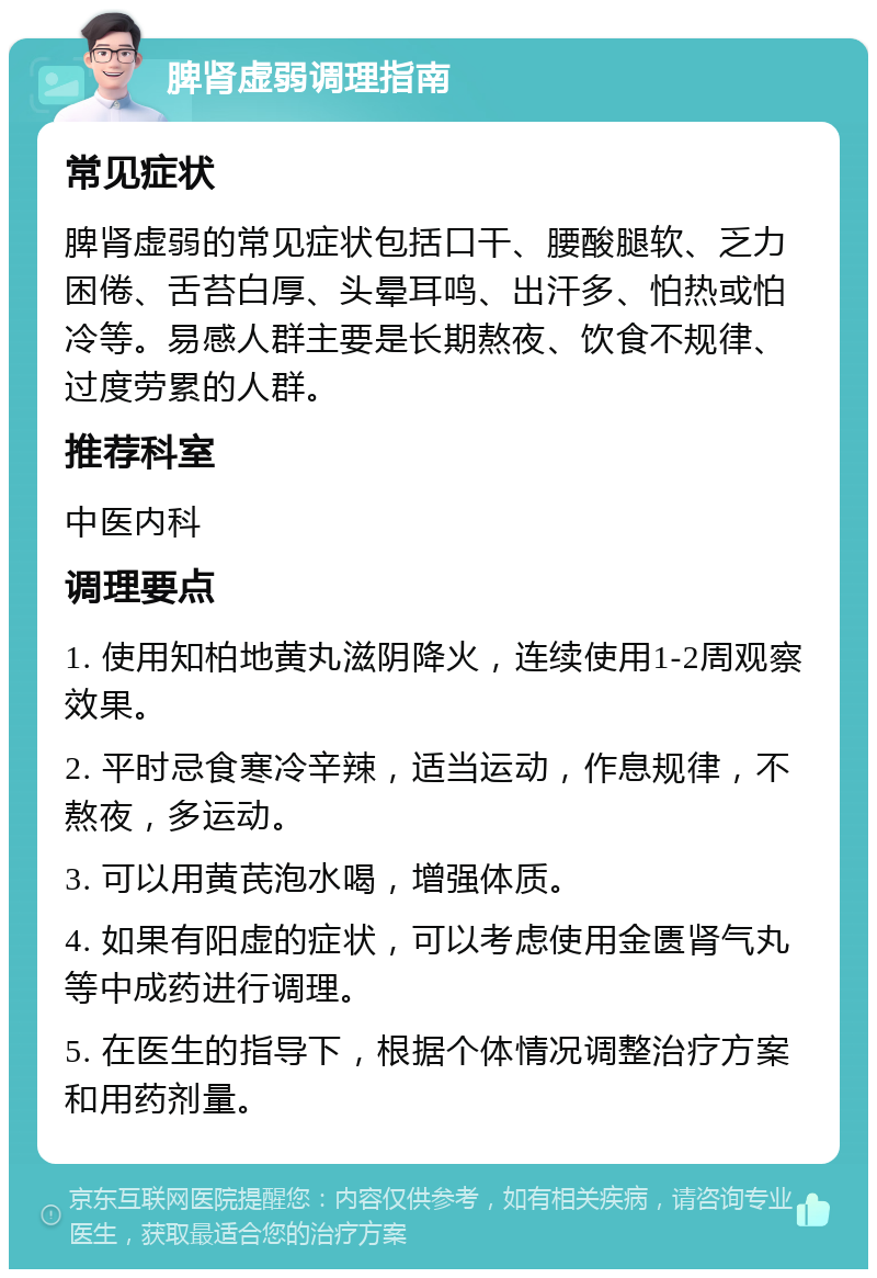 脾肾虚弱调理指南 常见症状 脾肾虚弱的常见症状包括口干、腰酸腿软、乏力困倦、舌苔白厚、头晕耳鸣、出汗多、怕热或怕冷等。易感人群主要是长期熬夜、饮食不规律、过度劳累的人群。 推荐科室 中医内科 调理要点 1. 使用知柏地黄丸滋阴降火，连续使用1-2周观察效果。 2. 平时忌食寒冷辛辣，适当运动，作息规律，不熬夜，多运动。 3. 可以用黄芪泡水喝，增强体质。 4. 如果有阳虚的症状，可以考虑使用金匮肾气丸等中成药进行调理。 5. 在医生的指导下，根据个体情况调整治疗方案和用药剂量。