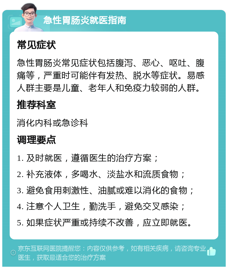 急性胃肠炎就医指南 常见症状 急性胃肠炎常见症状包括腹泻、恶心、呕吐、腹痛等，严重时可能伴有发热、脱水等症状。易感人群主要是儿童、老年人和免疫力较弱的人群。 推荐科室 消化内科或急诊科 调理要点 1. 及时就医，遵循医生的治疗方案； 2. 补充液体，多喝水、淡盐水和流质食物； 3. 避免食用刺激性、油腻或难以消化的食物； 4. 注意个人卫生，勤洗手，避免交叉感染； 5. 如果症状严重或持续不改善，应立即就医。