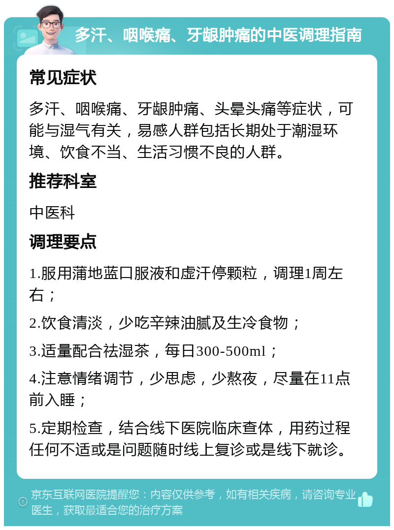 多汗、咽喉痛、牙龈肿痛的中医调理指南 常见症状 多汗、咽喉痛、牙龈肿痛、头晕头痛等症状，可能与湿气有关，易感人群包括长期处于潮湿环境、饮食不当、生活习惯不良的人群。 推荐科室 中医科 调理要点 1.服用蒲地蓝口服液和虚汗停颗粒，调理1周左右； 2.饮食清淡，少吃辛辣油腻及生冷食物； 3.适量配合祛湿茶，每日300-500ml； 4.注意情绪调节，少思虑，少熬夜，尽量在11点前入睡； 5.定期检查，结合线下医院临床查体，用药过程任何不适或是问题随时线上复诊或是线下就诊。