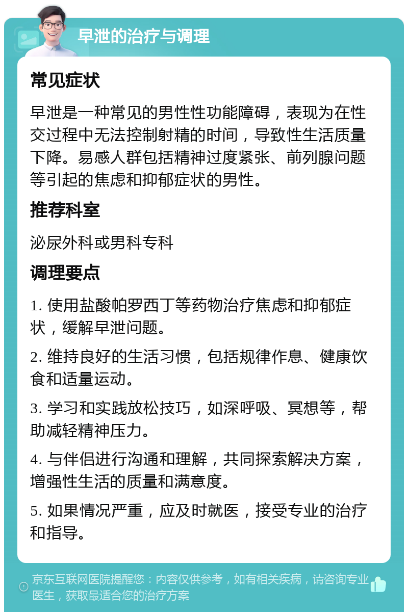 早泄的治疗与调理 常见症状 早泄是一种常见的男性性功能障碍，表现为在性交过程中无法控制射精的时间，导致性生活质量下降。易感人群包括精神过度紧张、前列腺问题等引起的焦虑和抑郁症状的男性。 推荐科室 泌尿外科或男科专科 调理要点 1. 使用盐酸帕罗西丁等药物治疗焦虑和抑郁症状，缓解早泄问题。 2. 维持良好的生活习惯，包括规律作息、健康饮食和适量运动。 3. 学习和实践放松技巧，如深呼吸、冥想等，帮助减轻精神压力。 4. 与伴侣进行沟通和理解，共同探索解决方案，增强性生活的质量和满意度。 5. 如果情况严重，应及时就医，接受专业的治疗和指导。