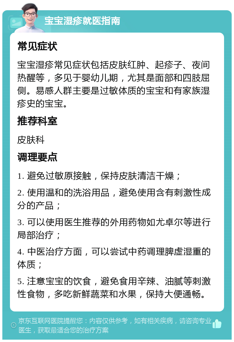 宝宝湿疹就医指南 常见症状 宝宝湿疹常见症状包括皮肤红肿、起疹子、夜间热醒等，多见于婴幼儿期，尤其是面部和四肢屈侧。易感人群主要是过敏体质的宝宝和有家族湿疹史的宝宝。 推荐科室 皮肤科 调理要点 1. 避免过敏原接触，保持皮肤清洁干燥； 2. 使用温和的洗浴用品，避免使用含有刺激性成分的产品； 3. 可以使用医生推荐的外用药物如尤卓尔等进行局部治疗； 4. 中医治疗方面，可以尝试中药调理脾虚湿重的体质； 5. 注意宝宝的饮食，避免食用辛辣、油腻等刺激性食物，多吃新鲜蔬菜和水果，保持大便通畅。