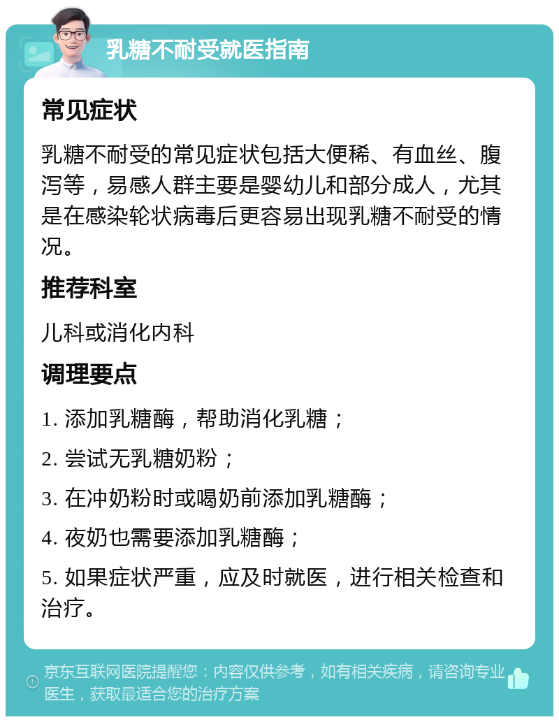 乳糖不耐受就医指南 常见症状 乳糖不耐受的常见症状包括大便稀、有血丝、腹泻等，易感人群主要是婴幼儿和部分成人，尤其是在感染轮状病毒后更容易出现乳糖不耐受的情况。 推荐科室 儿科或消化内科 调理要点 1. 添加乳糖酶，帮助消化乳糖； 2. 尝试无乳糖奶粉； 3. 在冲奶粉时或喝奶前添加乳糖酶； 4. 夜奶也需要添加乳糖酶； 5. 如果症状严重，应及时就医，进行相关检查和治疗。