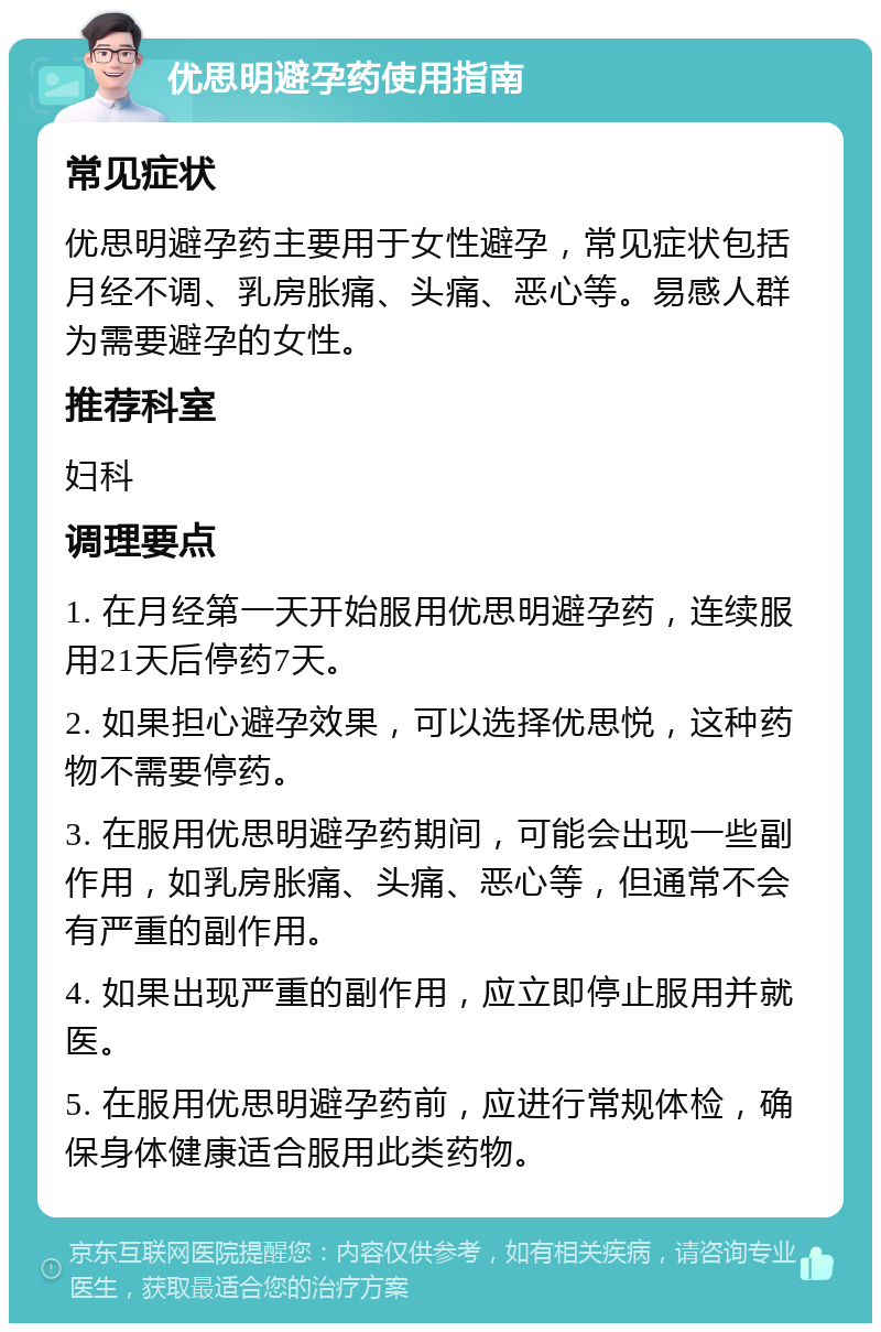 优思明避孕药使用指南 常见症状 优思明避孕药主要用于女性避孕，常见症状包括月经不调、乳房胀痛、头痛、恶心等。易感人群为需要避孕的女性。 推荐科室 妇科 调理要点 1. 在月经第一天开始服用优思明避孕药，连续服用21天后停药7天。 2. 如果担心避孕效果，可以选择优思悦，这种药物不需要停药。 3. 在服用优思明避孕药期间，可能会出现一些副作用，如乳房胀痛、头痛、恶心等，但通常不会有严重的副作用。 4. 如果出现严重的副作用，应立即停止服用并就医。 5. 在服用优思明避孕药前，应进行常规体检，确保身体健康适合服用此类药物。