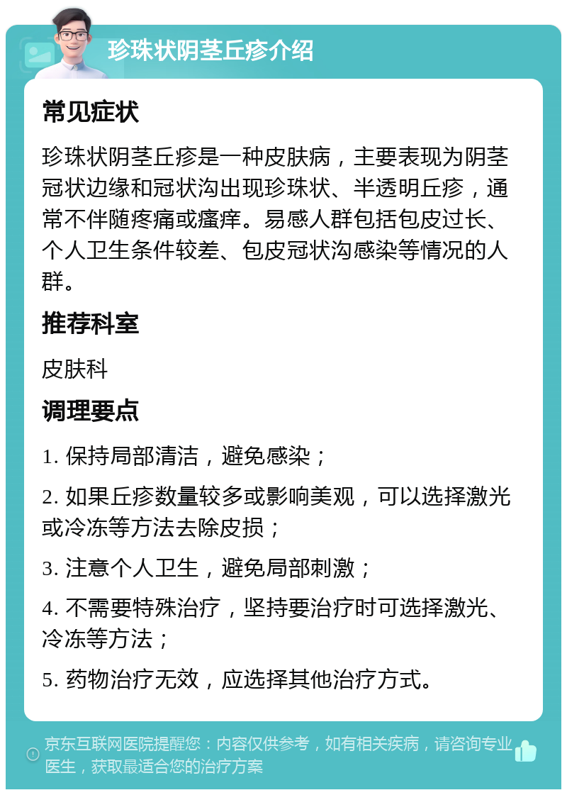 珍珠状阴茎丘疹介绍 常见症状 珍珠状阴茎丘疹是一种皮肤病，主要表现为阴茎冠状边缘和冠状沟出现珍珠状、半透明丘疹，通常不伴随疼痛或瘙痒。易感人群包括包皮过长、个人卫生条件较差、包皮冠状沟感染等情况的人群。 推荐科室 皮肤科 调理要点 1. 保持局部清洁，避免感染； 2. 如果丘疹数量较多或影响美观，可以选择激光或冷冻等方法去除皮损； 3. 注意个人卫生，避免局部刺激； 4. 不需要特殊治疗，坚持要治疗时可选择激光、冷冻等方法； 5. 药物治疗无效，应选择其他治疗方式。