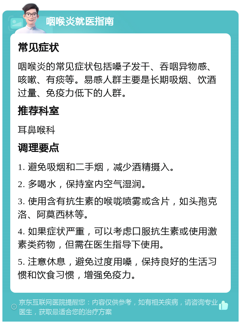 咽喉炎就医指南 常见症状 咽喉炎的常见症状包括嗓子发干、吞咽异物感、咳嗽、有痰等。易感人群主要是长期吸烟、饮酒过量、免疫力低下的人群。 推荐科室 耳鼻喉科 调理要点 1. 避免吸烟和二手烟，减少酒精摄入。 2. 多喝水，保持室内空气湿润。 3. 使用含有抗生素的喉咙喷雾或含片，如头孢克洛、阿莫西林等。 4. 如果症状严重，可以考虑口服抗生素或使用激素类药物，但需在医生指导下使用。 5. 注意休息，避免过度用嗓，保持良好的生活习惯和饮食习惯，增强免疫力。