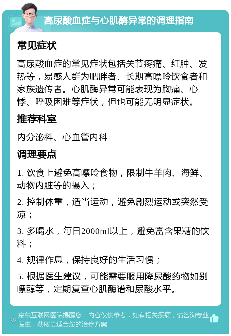 高尿酸血症与心肌酶异常的调理指南 常见症状 高尿酸血症的常见症状包括关节疼痛、红肿、发热等，易感人群为肥胖者、长期高嘌呤饮食者和家族遗传者。心肌酶异常可能表现为胸痛、心悸、呼吸困难等症状，但也可能无明显症状。 推荐科室 内分泌科、心血管内科 调理要点 1. 饮食上避免高嘌呤食物，限制牛羊肉、海鲜、动物内脏等的摄入； 2. 控制体重，适当运动，避免剧烈运动或突然受凉； 3. 多喝水，每日2000ml以上，避免富含果糖的饮料； 4. 规律作息，保持良好的生活习惯； 5. 根据医生建议，可能需要服用降尿酸药物如别嘌醇等，定期复查心肌酶谱和尿酸水平。