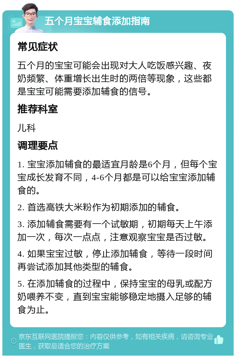 五个月宝宝辅食添加指南 常见症状 五个月的宝宝可能会出现对大人吃饭感兴趣、夜奶频繁、体重增长出生时的两倍等现象，这些都是宝宝可能需要添加辅食的信号。 推荐科室 儿科 调理要点 1. 宝宝添加辅食的最适宜月龄是6个月，但每个宝宝成长发育不同，4-6个月都是可以给宝宝添加辅食的。 2. 首选高铁大米粉作为初期添加的辅食。 3. 添加辅食需要有一个试敏期，初期每天上午添加一次，每次一点点，注意观察宝宝是否过敏。 4. 如果宝宝过敏，停止添加辅食，等待一段时间再尝试添加其他类型的辅食。 5. 在添加辅食的过程中，保持宝宝的母乳或配方奶喂养不变，直到宝宝能够稳定地摄入足够的辅食为止。