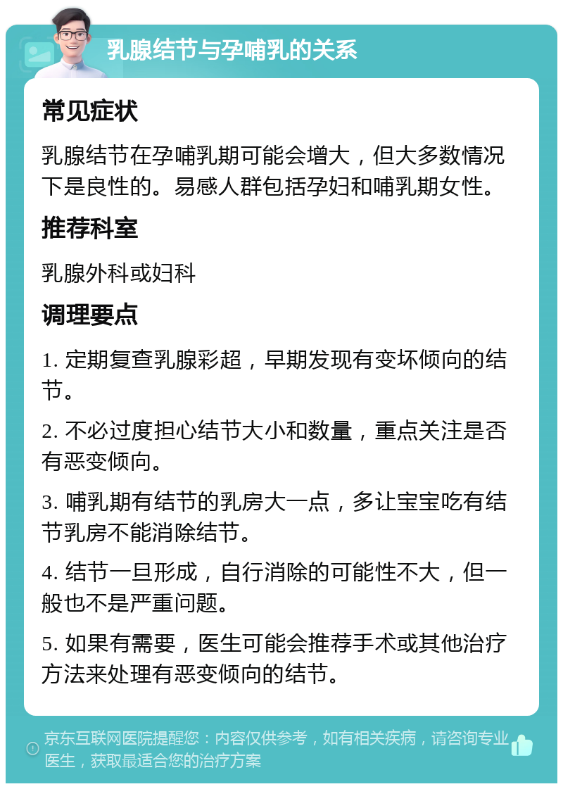 乳腺结节与孕哺乳的关系 常见症状 乳腺结节在孕哺乳期可能会增大，但大多数情况下是良性的。易感人群包括孕妇和哺乳期女性。 推荐科室 乳腺外科或妇科 调理要点 1. 定期复查乳腺彩超，早期发现有变坏倾向的结节。 2. 不必过度担心结节大小和数量，重点关注是否有恶变倾向。 3. 哺乳期有结节的乳房大一点，多让宝宝吃有结节乳房不能消除结节。 4. 结节一旦形成，自行消除的可能性不大，但一般也不是严重问题。 5. 如果有需要，医生可能会推荐手术或其他治疗方法来处理有恶变倾向的结节。