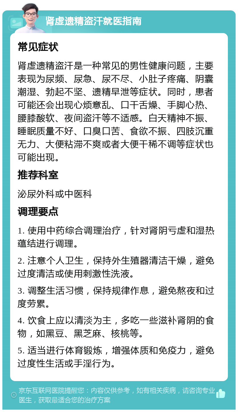 肾虚遗精盗汗就医指南 常见症状 肾虚遗精盗汗是一种常见的男性健康问题，主要表现为尿频、尿急、尿不尽、小肚子疼痛、阴囊潮湿、勃起不坚、遗精早泄等症状。同时，患者可能还会出现心烦意乱、口干舌燥、手脚心热、腰膝酸软、夜间盗汗等不适感。白天精神不振、睡眠质量不好、口臭口苦、食欲不振、四肢沉重无力、大便粘滞不爽或者大便干稀不调等症状也可能出现。 推荐科室 泌尿外科或中医科 调理要点 1. 使用中药综合调理治疗，针对肾阴亏虚和湿热蕴结进行调理。 2. 注意个人卫生，保持外生殖器清洁干燥，避免过度清洁或使用刺激性洗液。 3. 调整生活习惯，保持规律作息，避免熬夜和过度劳累。 4. 饮食上应以清淡为主，多吃一些滋补肾阴的食物，如黑豆、黑芝麻、核桃等。 5. 适当进行体育锻炼，增强体质和免疫力，避免过度性生活或手淫行为。