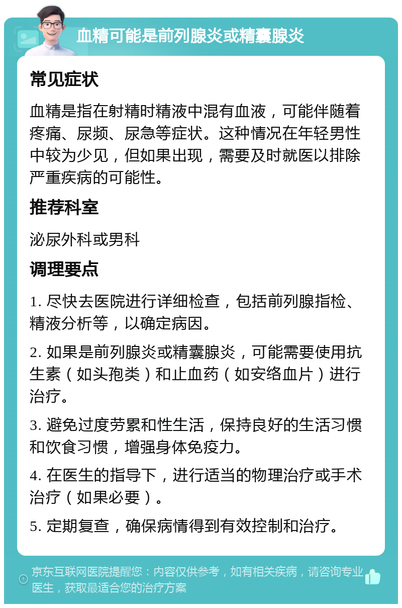 血精可能是前列腺炎或精囊腺炎 常见症状 血精是指在射精时精液中混有血液，可能伴随着疼痛、尿频、尿急等症状。这种情况在年轻男性中较为少见，但如果出现，需要及时就医以排除严重疾病的可能性。 推荐科室 泌尿外科或男科 调理要点 1. 尽快去医院进行详细检查，包括前列腺指检、精液分析等，以确定病因。 2. 如果是前列腺炎或精囊腺炎，可能需要使用抗生素（如头孢类）和止血药（如安络血片）进行治疗。 3. 避免过度劳累和性生活，保持良好的生活习惯和饮食习惯，增强身体免疫力。 4. 在医生的指导下，进行适当的物理治疗或手术治疗（如果必要）。 5. 定期复查，确保病情得到有效控制和治疗。