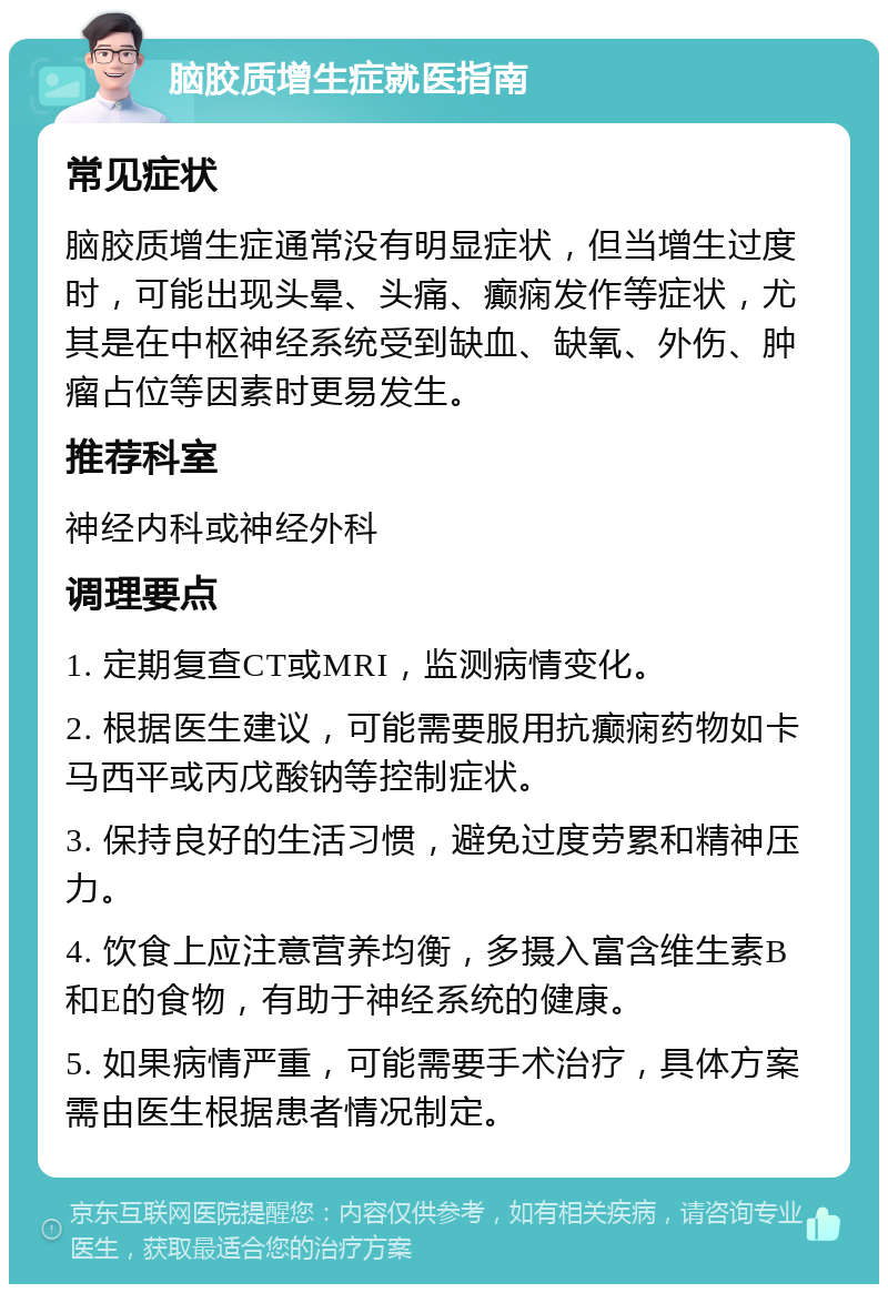 脑胶质增生症就医指南 常见症状 脑胶质增生症通常没有明显症状，但当增生过度时，可能出现头晕、头痛、癫痫发作等症状，尤其是在中枢神经系统受到缺血、缺氧、外伤、肿瘤占位等因素时更易发生。 推荐科室 神经内科或神经外科 调理要点 1. 定期复查CT或MRI，监测病情变化。 2. 根据医生建议，可能需要服用抗癫痫药物如卡马西平或丙戊酸钠等控制症状。 3. 保持良好的生活习惯，避免过度劳累和精神压力。 4. 饮食上应注意营养均衡，多摄入富含维生素B和E的食物，有助于神经系统的健康。 5. 如果病情严重，可能需要手术治疗，具体方案需由医生根据患者情况制定。