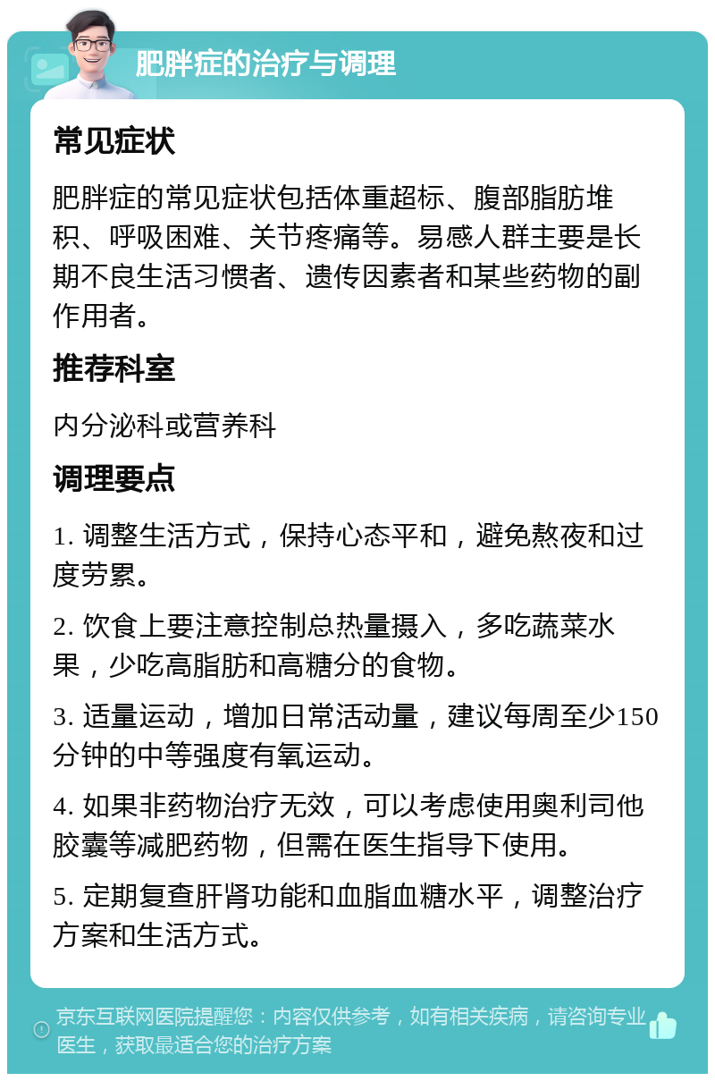 肥胖症的治疗与调理 常见症状 肥胖症的常见症状包括体重超标、腹部脂肪堆积、呼吸困难、关节疼痛等。易感人群主要是长期不良生活习惯者、遗传因素者和某些药物的副作用者。 推荐科室 内分泌科或营养科 调理要点 1. 调整生活方式，保持心态平和，避免熬夜和过度劳累。 2. 饮食上要注意控制总热量摄入，多吃蔬菜水果，少吃高脂肪和高糖分的食物。 3. 适量运动，增加日常活动量，建议每周至少150分钟的中等强度有氧运动。 4. 如果非药物治疗无效，可以考虑使用奥利司他胶囊等减肥药物，但需在医生指导下使用。 5. 定期复查肝肾功能和血脂血糖水平，调整治疗方案和生活方式。