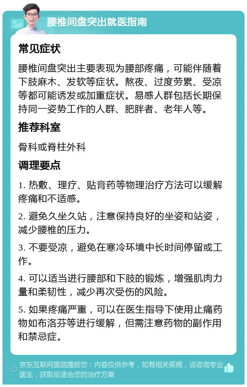 腰椎间盘突出就医指南 常见症状 腰椎间盘突出主要表现为腰部疼痛，可能伴随着下肢麻木、发软等症状。熬夜、过度劳累、受凉等都可能诱发或加重症状。易感人群包括长期保持同一姿势工作的人群、肥胖者、老年人等。 推荐科室 骨科或脊柱外科 调理要点 1. 热敷、理疗、贴膏药等物理治疗方法可以缓解疼痛和不适感。 2. 避免久坐久站，注意保持良好的坐姿和站姿，减少腰椎的压力。 3. 不要受凉，避免在寒冷环境中长时间停留或工作。 4. 可以适当进行腰部和下肢的锻炼，增强肌肉力量和柔韧性，减少再次受伤的风险。 5. 如果疼痛严重，可以在医生指导下使用止痛药物如布洛芬等进行缓解，但需注意药物的副作用和禁忌症。