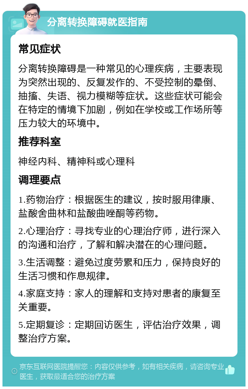 分离转换障碍就医指南 常见症状 分离转换障碍是一种常见的心理疾病，主要表现为突然出现的、反复发作的、不受控制的晕倒、抽搐、失语、视力模糊等症状。这些症状可能会在特定的情境下加剧，例如在学校或工作场所等压力较大的环境中。 推荐科室 神经内科、精神科或心理科 调理要点 1.药物治疗：根据医生的建议，按时服用律康、盐酸舍曲林和盐酸曲唑酮等药物。 2.心理治疗：寻找专业的心理治疗师，进行深入的沟通和治疗，了解和解决潜在的心理问题。 3.生活调整：避免过度劳累和压力，保持良好的生活习惯和作息规律。 4.家庭支持：家人的理解和支持对患者的康复至关重要。 5.定期复诊：定期回访医生，评估治疗效果，调整治疗方案。