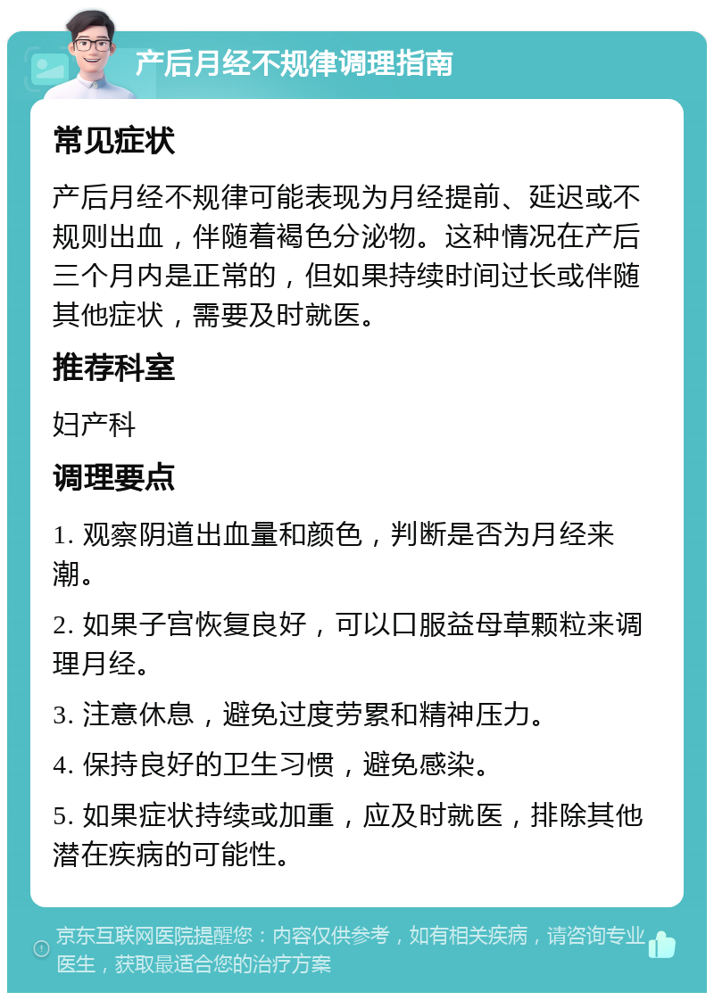 产后月经不规律调理指南 常见症状 产后月经不规律可能表现为月经提前、延迟或不规则出血，伴随着褐色分泌物。这种情况在产后三个月内是正常的，但如果持续时间过长或伴随其他症状，需要及时就医。 推荐科室 妇产科 调理要点 1. 观察阴道出血量和颜色，判断是否为月经来潮。 2. 如果子宫恢复良好，可以口服益母草颗粒来调理月经。 3. 注意休息，避免过度劳累和精神压力。 4. 保持良好的卫生习惯，避免感染。 5. 如果症状持续或加重，应及时就医，排除其他潜在疾病的可能性。