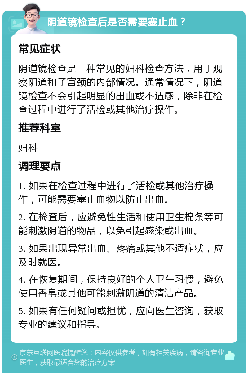 阴道镜检查后是否需要塞止血？ 常见症状 阴道镜检查是一种常见的妇科检查方法，用于观察阴道和子宫颈的内部情况。通常情况下，阴道镜检查不会引起明显的出血或不适感，除非在检查过程中进行了活检或其他治疗操作。 推荐科室 妇科 调理要点 1. 如果在检查过程中进行了活检或其他治疗操作，可能需要塞止血物以防止出血。 2. 在检查后，应避免性生活和使用卫生棉条等可能刺激阴道的物品，以免引起感染或出血。 3. 如果出现异常出血、疼痛或其他不适症状，应及时就医。 4. 在恢复期间，保持良好的个人卫生习惯，避免使用香皂或其他可能刺激阴道的清洁产品。 5. 如果有任何疑问或担忧，应向医生咨询，获取专业的建议和指导。