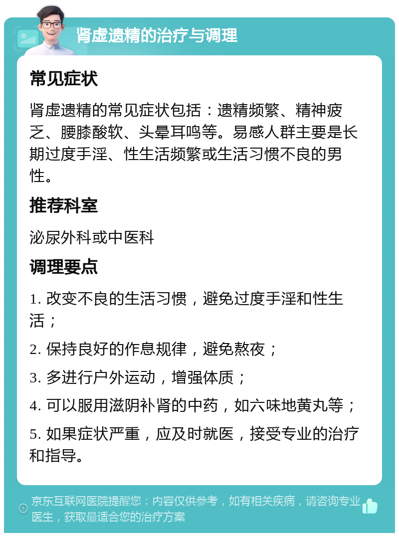 肾虚遗精的治疗与调理 常见症状 肾虚遗精的常见症状包括：遗精频繁、精神疲乏、腰膝酸软、头晕耳鸣等。易感人群主要是长期过度手淫、性生活频繁或生活习惯不良的男性。 推荐科室 泌尿外科或中医科 调理要点 1. 改变不良的生活习惯，避免过度手淫和性生活； 2. 保持良好的作息规律，避免熬夜； 3. 多进行户外运动，增强体质； 4. 可以服用滋阴补肾的中药，如六味地黄丸等； 5. 如果症状严重，应及时就医，接受专业的治疗和指导。