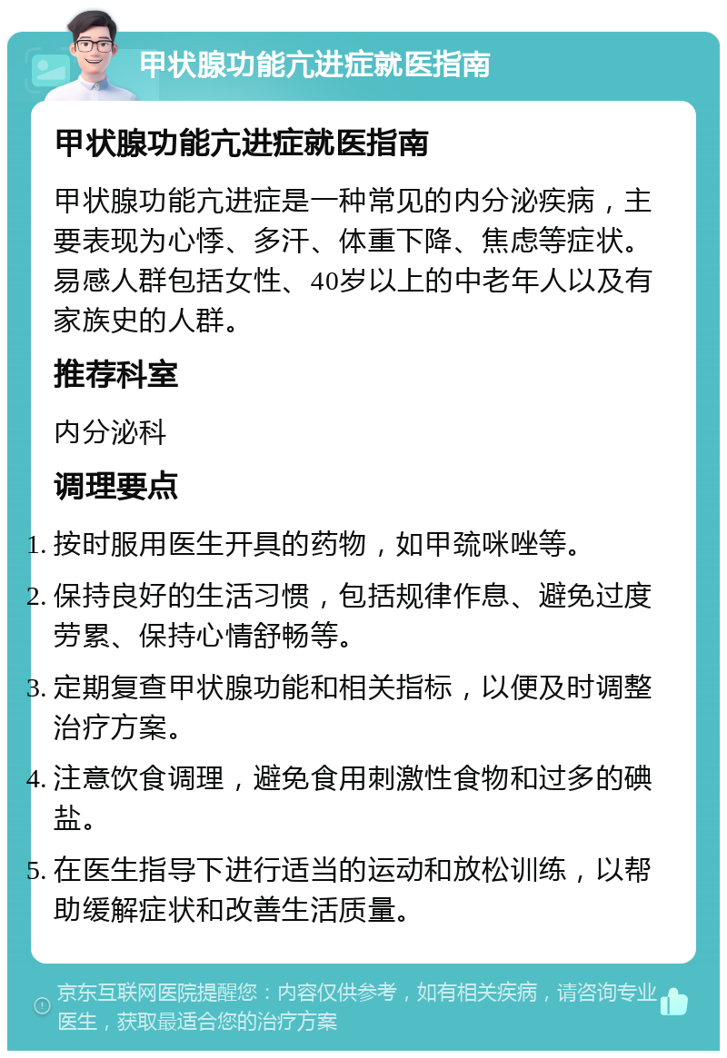 甲状腺功能亢进症就医指南 甲状腺功能亢进症就医指南 甲状腺功能亢进症是一种常见的内分泌疾病，主要表现为心悸、多汗、体重下降、焦虑等症状。易感人群包括女性、40岁以上的中老年人以及有家族史的人群。 推荐科室 内分泌科 调理要点 按时服用医生开具的药物，如甲巯咪唑等。 保持良好的生活习惯，包括规律作息、避免过度劳累、保持心情舒畅等。 定期复查甲状腺功能和相关指标，以便及时调整治疗方案。 注意饮食调理，避免食用刺激性食物和过多的碘盐。 在医生指导下进行适当的运动和放松训练，以帮助缓解症状和改善生活质量。