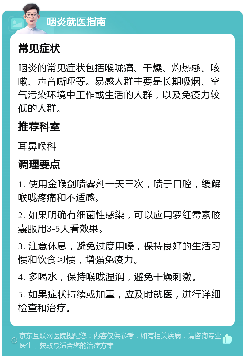 咽炎就医指南 常见症状 咽炎的常见症状包括喉咙痛、干燥、灼热感、咳嗽、声音嘶哑等。易感人群主要是长期吸烟、空气污染环境中工作或生活的人群，以及免疫力较低的人群。 推荐科室 耳鼻喉科 调理要点 1. 使用金喉剑喷雾剂一天三次，喷于口腔，缓解喉咙疼痛和不适感。 2. 如果明确有细菌性感染，可以应用罗红霉素胶囊服用3-5天看效果。 3. 注意休息，避免过度用嗓，保持良好的生活习惯和饮食习惯，增强免疫力。 4. 多喝水，保持喉咙湿润，避免干燥刺激。 5. 如果症状持续或加重，应及时就医，进行详细检查和治疗。