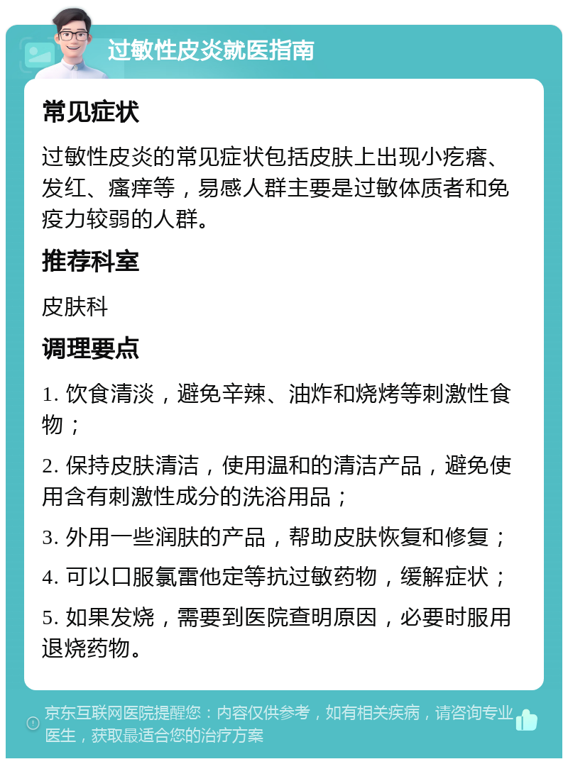 过敏性皮炎就医指南 常见症状 过敏性皮炎的常见症状包括皮肤上出现小疙瘩、发红、瘙痒等，易感人群主要是过敏体质者和免疫力较弱的人群。 推荐科室 皮肤科 调理要点 1. 饮食清淡，避免辛辣、油炸和烧烤等刺激性食物； 2. 保持皮肤清洁，使用温和的清洁产品，避免使用含有刺激性成分的洗浴用品； 3. 外用一些润肤的产品，帮助皮肤恢复和修复； 4. 可以口服氯雷他定等抗过敏药物，缓解症状； 5. 如果发烧，需要到医院查明原因，必要时服用退烧药物。