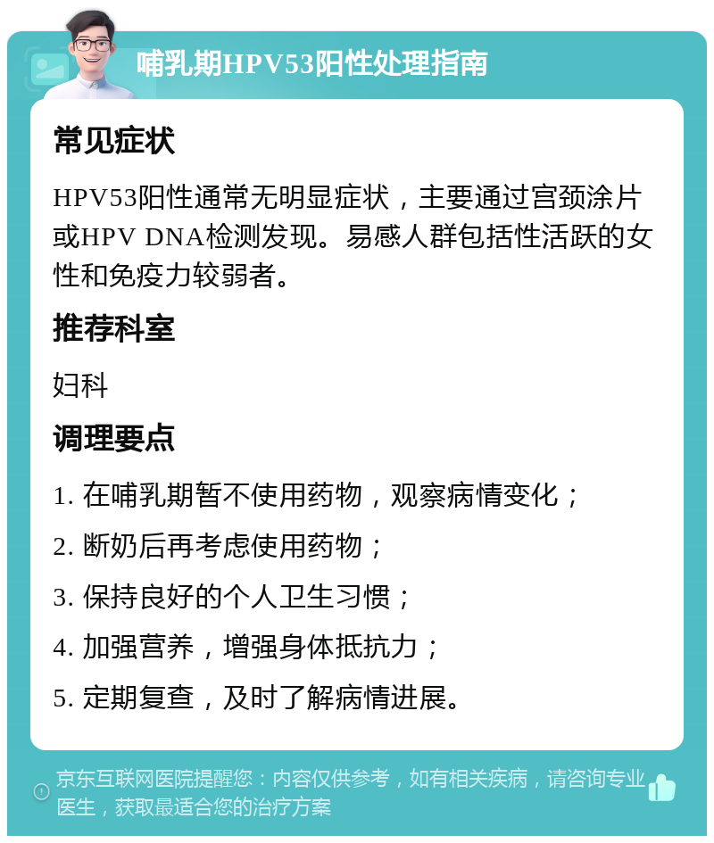 哺乳期HPV53阳性处理指南 常见症状 HPV53阳性通常无明显症状，主要通过宫颈涂片或HPV DNA检测发现。易感人群包括性活跃的女性和免疫力较弱者。 推荐科室 妇科 调理要点 1. 在哺乳期暂不使用药物，观察病情变化； 2. 断奶后再考虑使用药物； 3. 保持良好的个人卫生习惯； 4. 加强营养，增强身体抵抗力； 5. 定期复查，及时了解病情进展。