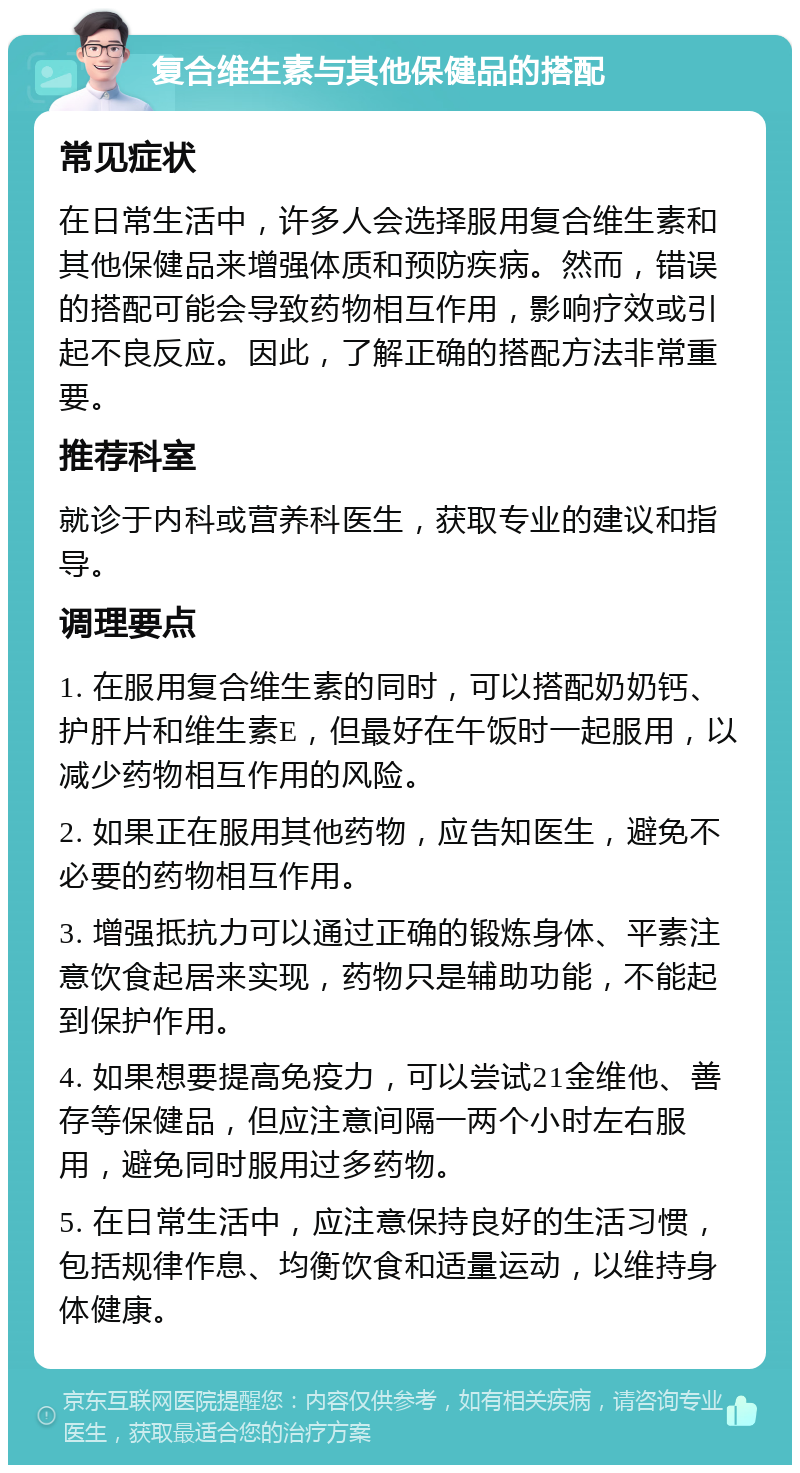 复合维生素与其他保健品的搭配 常见症状 在日常生活中，许多人会选择服用复合维生素和其他保健品来增强体质和预防疾病。然而，错误的搭配可能会导致药物相互作用，影响疗效或引起不良反应。因此，了解正确的搭配方法非常重要。 推荐科室 就诊于内科或营养科医生，获取专业的建议和指导。 调理要点 1. 在服用复合维生素的同时，可以搭配奶奶钙、护肝片和维生素E，但最好在午饭时一起服用，以减少药物相互作用的风险。 2. 如果正在服用其他药物，应告知医生，避免不必要的药物相互作用。 3. 增强抵抗力可以通过正确的锻炼身体、平素注意饮食起居来实现，药物只是辅助功能，不能起到保护作用。 4. 如果想要提高免疫力，可以尝试21金维他、善存等保健品，但应注意间隔一两个小时左右服用，避免同时服用过多药物。 5. 在日常生活中，应注意保持良好的生活习惯，包括规律作息、均衡饮食和适量运动，以维持身体健康。