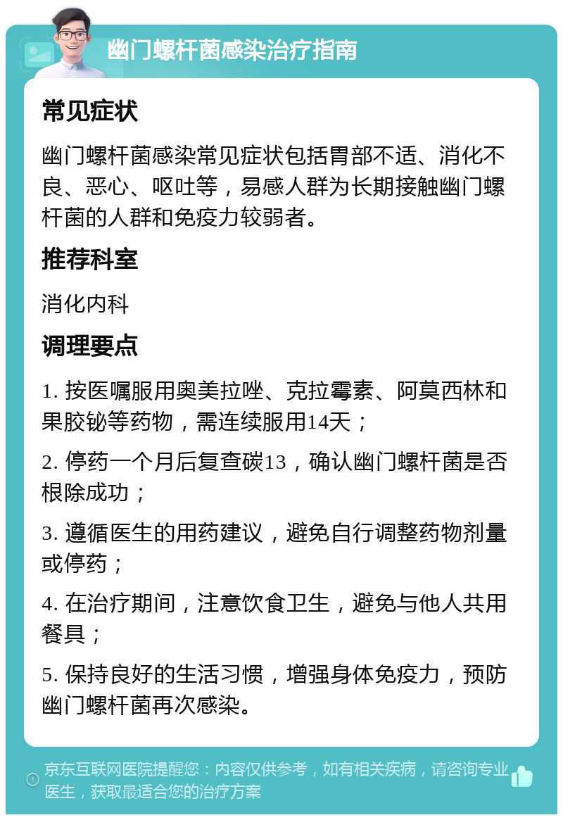 幽门螺杆菌感染治疗指南 常见症状 幽门螺杆菌感染常见症状包括胃部不适、消化不良、恶心、呕吐等，易感人群为长期接触幽门螺杆菌的人群和免疫力较弱者。 推荐科室 消化内科 调理要点 1. 按医嘱服用奥美拉唑、克拉霉素、阿莫西林和果胶铋等药物，需连续服用14天； 2. 停药一个月后复查碳13，确认幽门螺杆菌是否根除成功； 3. 遵循医生的用药建议，避免自行调整药物剂量或停药； 4. 在治疗期间，注意饮食卫生，避免与他人共用餐具； 5. 保持良好的生活习惯，增强身体免疫力，预防幽门螺杆菌再次感染。