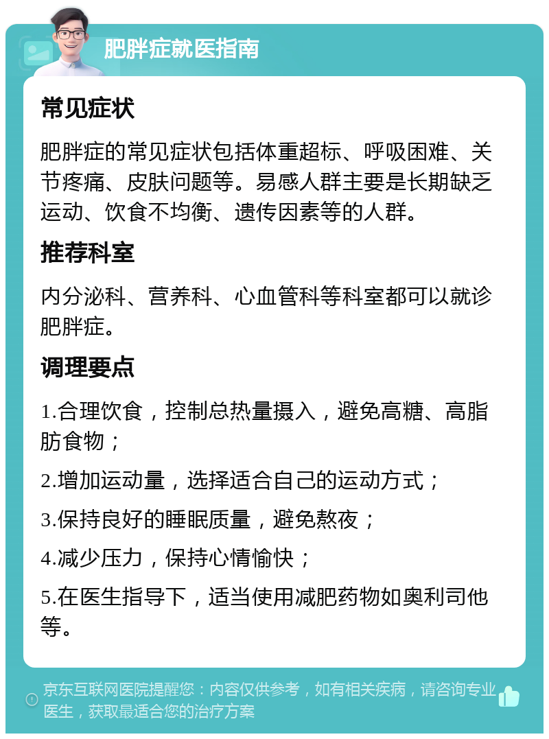 肥胖症就医指南 常见症状 肥胖症的常见症状包括体重超标、呼吸困难、关节疼痛、皮肤问题等。易感人群主要是长期缺乏运动、饮食不均衡、遗传因素等的人群。 推荐科室 内分泌科、营养科、心血管科等科室都可以就诊肥胖症。 调理要点 1.合理饮食，控制总热量摄入，避免高糖、高脂肪食物； 2.增加运动量，选择适合自己的运动方式； 3.保持良好的睡眠质量，避免熬夜； 4.减少压力，保持心情愉快； 5.在医生指导下，适当使用减肥药物如奥利司他等。